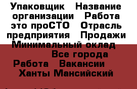 Упаковщик › Название организации ­ Работа-это проСТО › Отрасль предприятия ­ Продажи › Минимальный оклад ­ 23 500 - Все города Работа » Вакансии   . Ханты-Мансийский